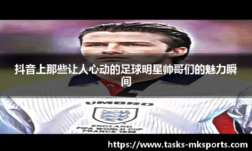 抖音上那些让人心动的足球明星帅哥们的魅力瞬间